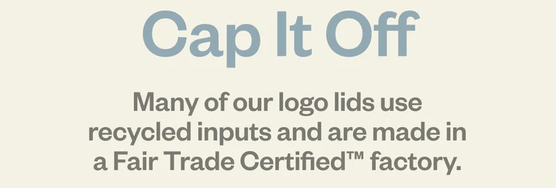 Cap It Off. Many of our logo lids use recycled inputs and are made in a Fair Trade Certified factory.