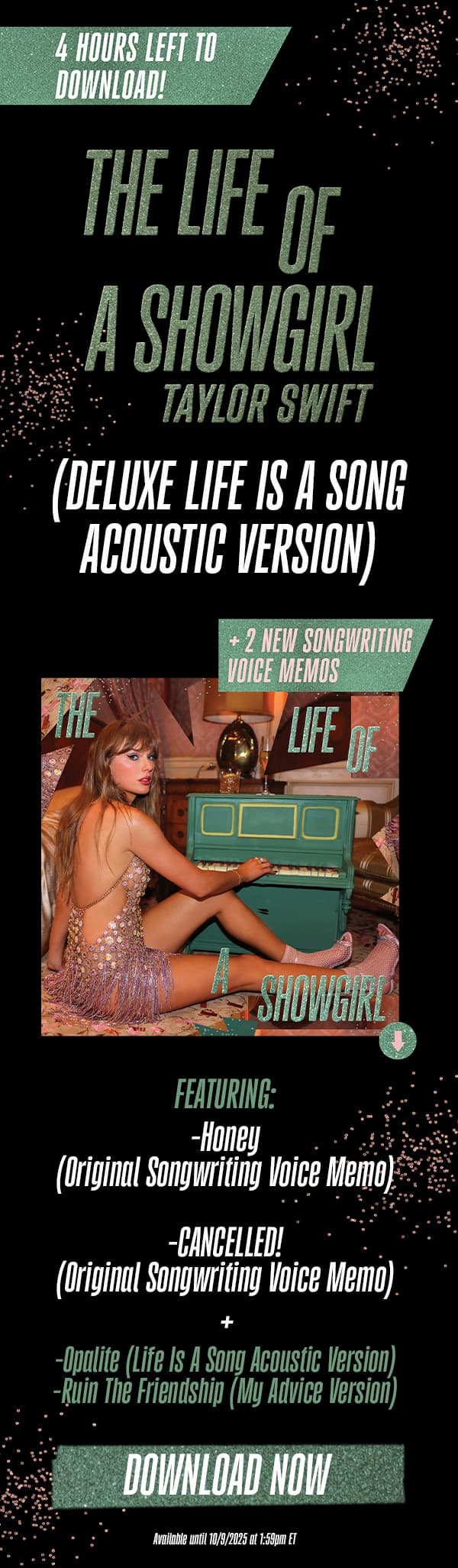 4 hours left to download! The Life of a Showgirl Taylor Swift (Deluxe Dressing Room Rehearsal Version) + 2 new songwriting voice memos. Featuring: -Honey (Original Songwriting Voice Memo) -CANCELLED! (Original Songwriting Voice Memo). -Opalite (Life Is A Song Acoustic Version) -Ruin The Friendship (My Advice Version). Download now. Available until 10/8/2025 at 1:59pm ET.