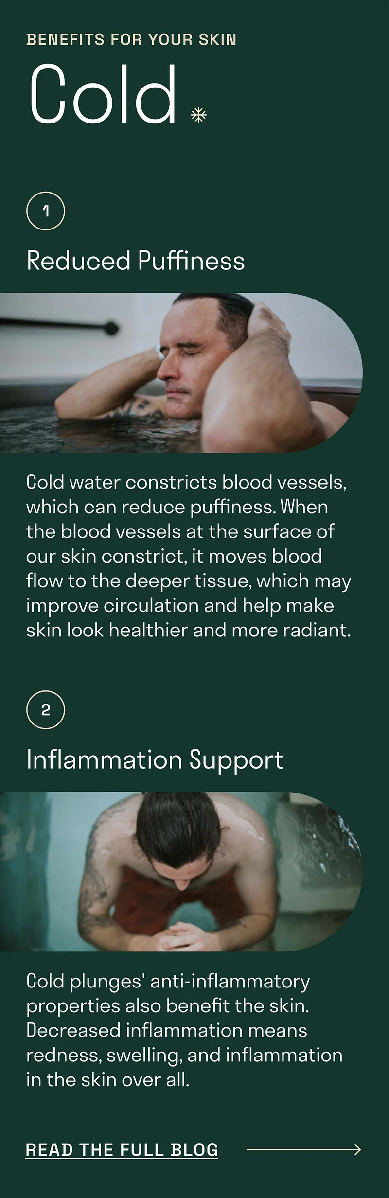 Benefits for your skin. Cold. It can help reduce puffiness. Cold plunges anti-inflammatory properties also benefit the skin.