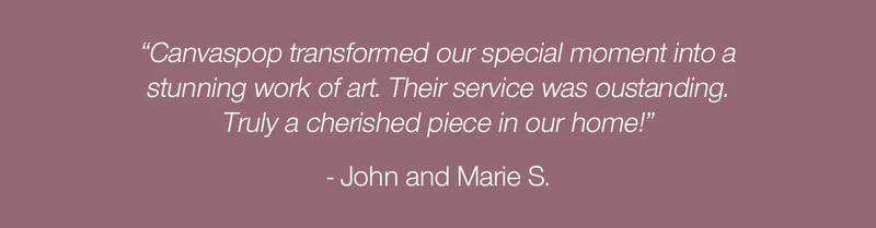 "Canvaspop transformed our special moment into a stunning work of art. Their service was outstanding. Truly a cherished piece in our home!" - John and Marie S.