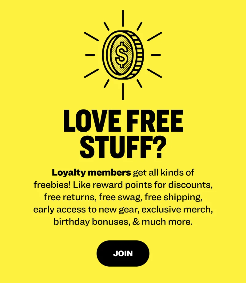 Love free stuff? Loyalty members get all kinds of freebies! Like reward points for discounts, free returns, free swag, free shipping, early access to new gear, exclusive merch, birthday bonuses, & much more. join