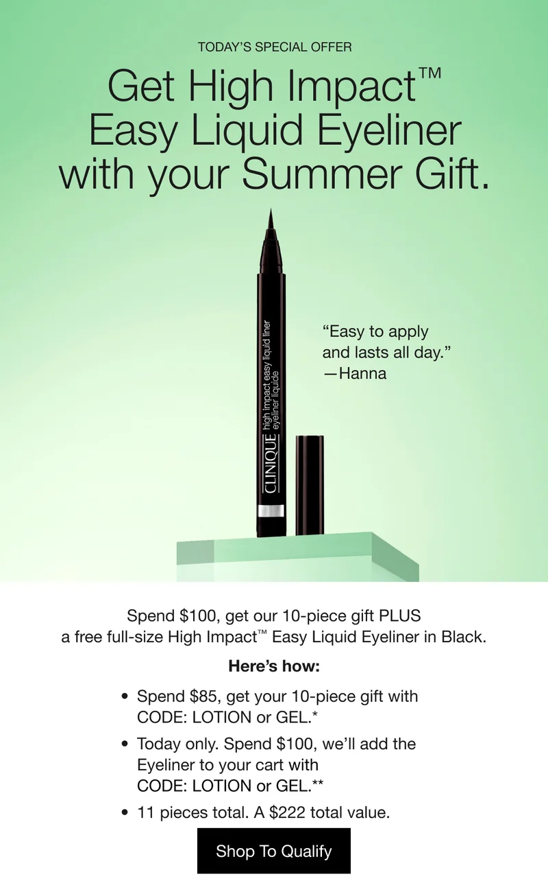 TODAY’S SPECIAL OFFER | Get High Impact™ Easy Liquid Eyeliner with your Summer Gift. | “Easy to apply and lasts all day.” —Hanna | Spend $100, get our 10-piece gift PLUS a free full-size High Impact™ Easy Liquid Eyeliner in Black. | Here’s how: | Spend $85, get your 10-piece gift with CODE: LOTION or GEL.* | Today only. Spend $100, we’ll add the Eyeliner to your cart with code: LOTION or GEL.** | 11 pieces total. A $222 total value. | Shop To Qualify