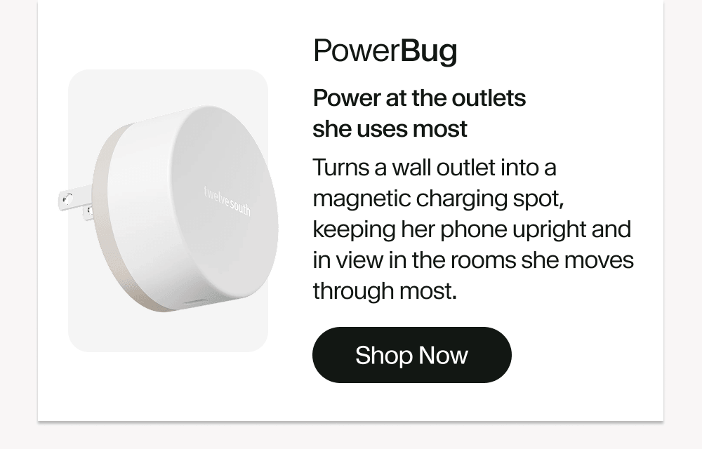 PowerBug Power at the outlets she uses most Turns a wall outlet into a magnetic charging spot, keeping her phone upright and in view in the rooms she moves through most. Shop Now