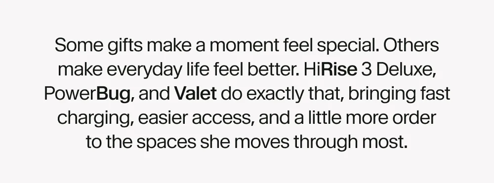 Some gifts make a moment feel special. Others make everyday life feel better. HiRise 3 Deluxe, PowerBug, and Valet do exactly that, bringing fast charging, easier access, and a little more order to the spaces she moves through most.