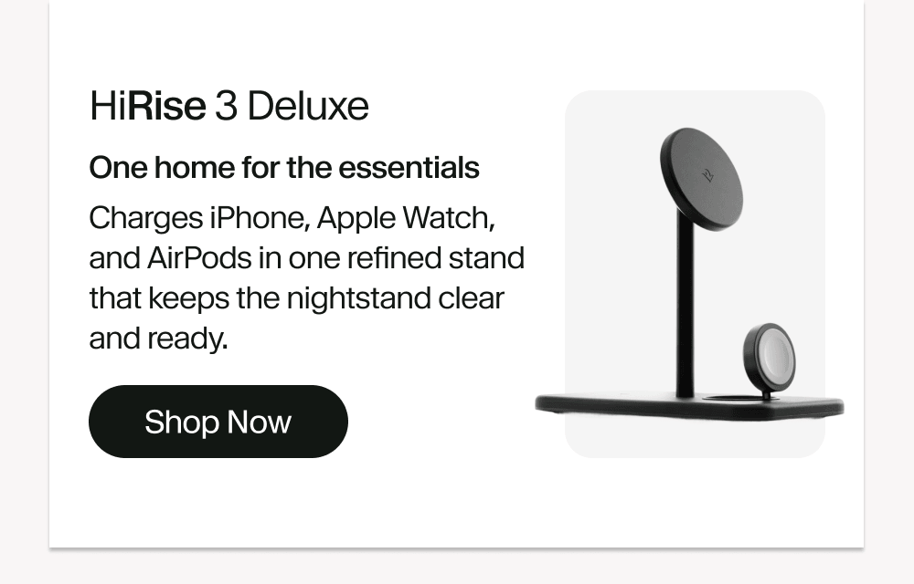 HiRise 3 Deluxe One home for the essentials Charges iPhone, Apple Watch, and AirPods in one refined stand that keeps the nightstand clear and ready. Shop Now