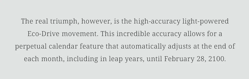The real triumph, however, is the high-accuracy light-powered Eco-Drive movement. This incredible accuracy allows for a perpetual calendar feature that automatically adjusts at the end of each month, including in leap years, until February 28, 2100.