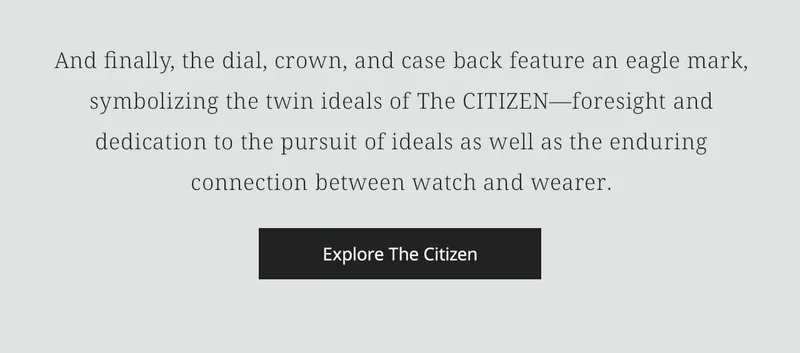 And finally, the dial, crown, and case back feature an eagle mark, symbolizing the twin ideals of The CITIZEN—foresight and dedication to the pursuit of ideals as well as the enduring connection between watch and wearer. Explore The Citizen