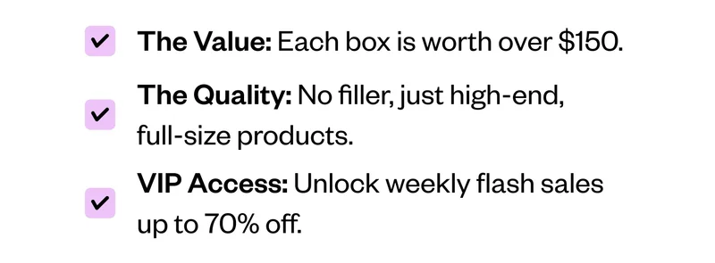 The Value: Each box is worth over $150. | The Quality: No filler, just high-end, full-size products. | VIP Access: Unlock weekly flash sales up to 70% off.