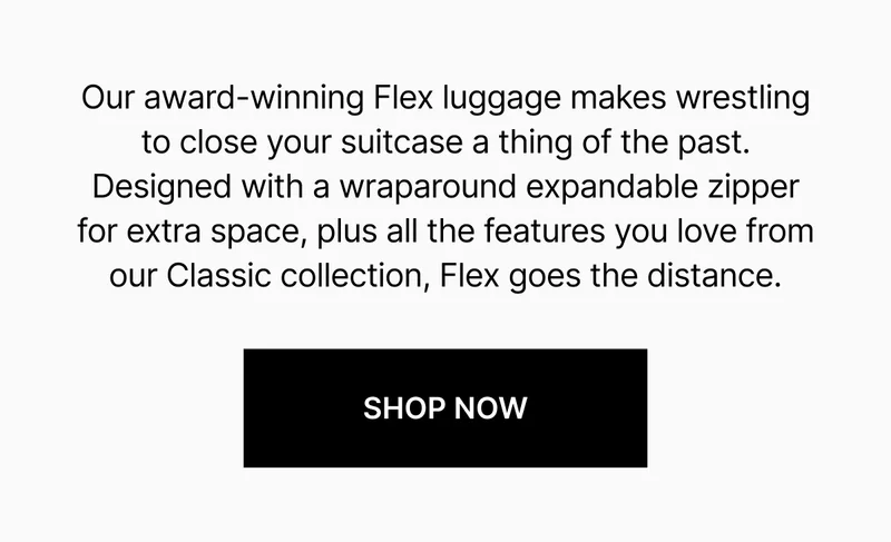 Our award-winning Flex luggage makes wrestling to close your suitcase a thing of the past. Designed with a wraparound expandable zipper for extra space, plus all the features you love from our Classic collection, Flex goes the distance.