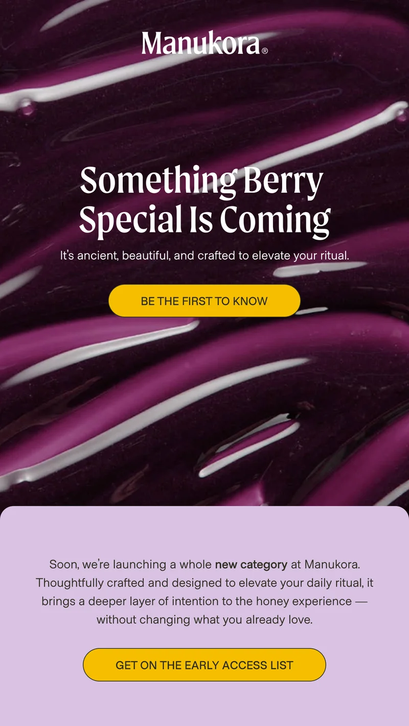 Something Berry  Special Is Coming It’s ancient, beautiful, and crafted to elevate your ritual. Join The Waitlist Soon, we’re launching a whole new category at Manukora. Thoughtfully crafted and designed to elevate your daily ritual, it brings a deeper layer of intention to the honey experience — without changing what you already love. Be The First To Know