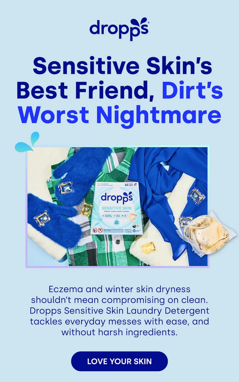 Sensitive Skin’s Best Friend, Dirt’s Worst Nightmare Eczema and winter skin dryness shouldn’t mean compromising on clean. Dropps Sensitive Skin Laundry Detergent tackles everyday messes with ease, and without harsh ingredients. LOVE YOUR SKIN