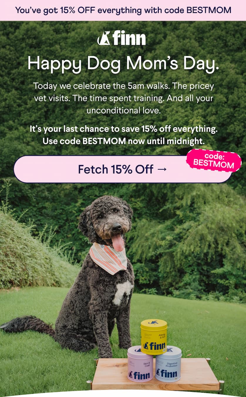 Finn Logo. Text: You’ve got 15% OFF everything with code BESTMOM Happy Dog Mom’s Day. Today we celebrate the 5am walks. The pricey vet visits. The time spent training. And all your unconditional love. &nbsp; It’s your last chance to save 15% off everything. Use code BESTMOM now until midnight.  CTA: Fetch 15% Off → code: BESTMOM