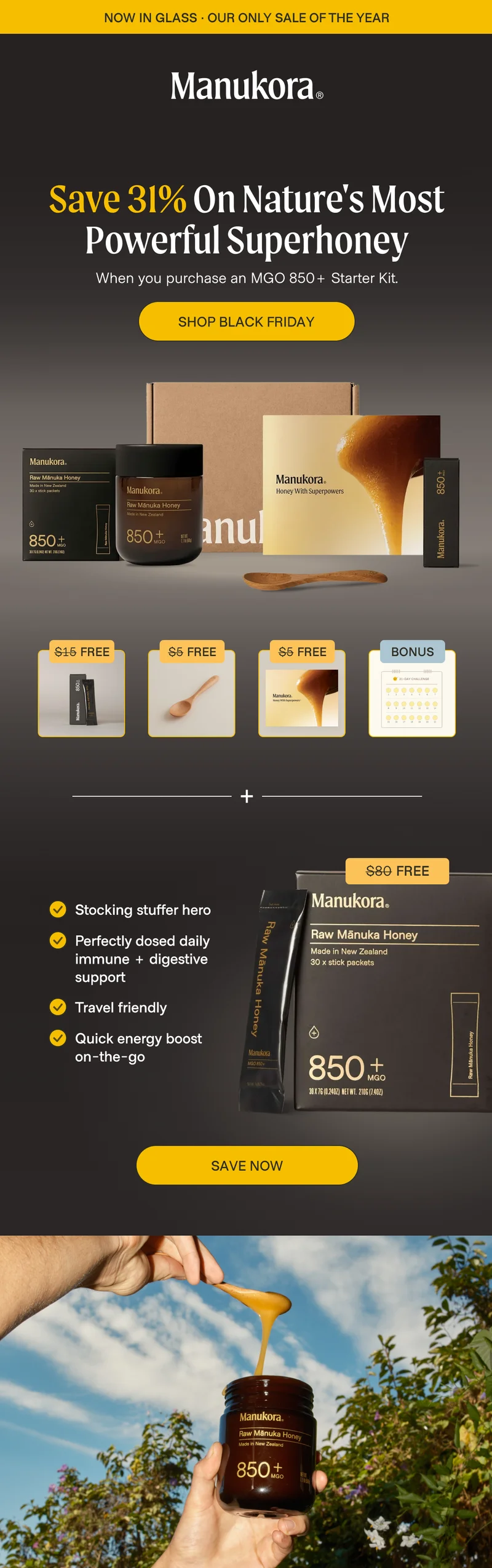 Save 31% On Nature's Most Powerful Superhoney When you purchase an MGO 850+ Starter Kit. SHOP BLACK FRIDAY $15 Free $5 Free $5 Free Bonus $80 Free Stocking stuffer hero Perfectly dosed daily immune + digestive&nbsp; support Travel friendly Quick energy boost on-the-go save now