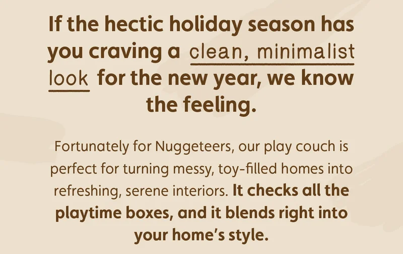If the hectic holiday season has you craving a clean, minimalist look for the new year, we know the feeling. Fortunately for Nuggeteers, our play couch is perfect for turning messy, toy-filled homes into refreshing, serene interiors. It checks all the playtime boxes, and it blends right into your home's style.