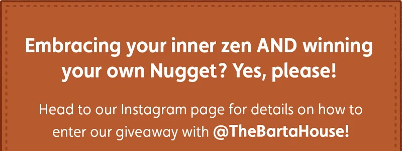 Embracing your inner zen AND winning your own Nugget? Yes, please! Head to our Instagram page for details on how to enter our giveaway with @TheBartaHouse!