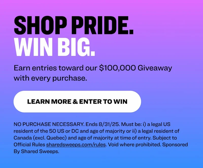 Shop Pride. Win Big. Earn entries toward our $100,000 Giveaway with every purchase. learn more & Enter to Win NO PURCHASE NECESSARY. Ends 8/31/25. Must be: i) a legal US resident of the 50 US or DC and age of majority or ii) a legal resident of Canada (excl. Quebec) and age of majority at time of entry. Subject to Official Rules&nbsp;sharedsweeps.com/rules. Void where prohibited. Sponsored By Shared Sweeps.