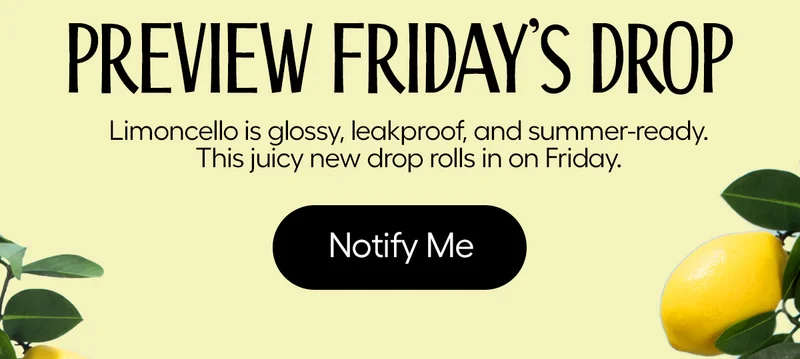 Preview Friday's Drop. Limoncello is glossy, leakproof, and summer-ready. This juicy new drop rolls in on Friday. - Notify Me