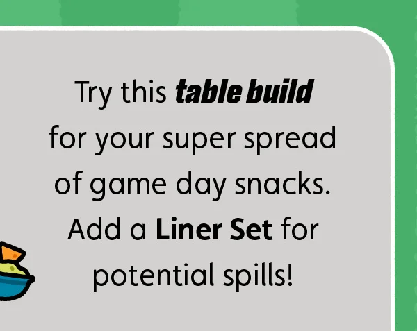 Try this table build for your super spread of game day snacks. Add a Liner Set for potential spills!