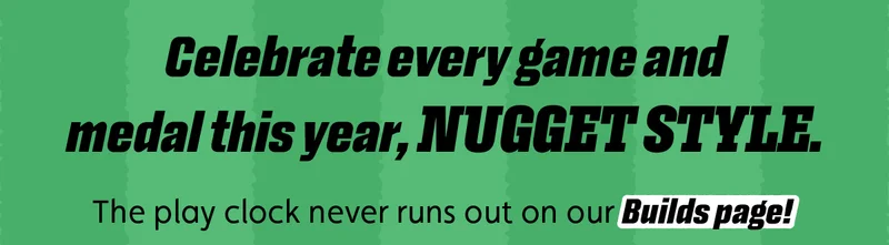 Celebrate every game and medal this year, Nugget style. The play clock never runs out on our Builds page!