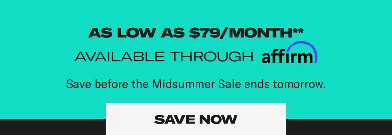 As low as $79/month**. Available through affirm. Save before the Midsummer sale ends tomorrow. Save Now