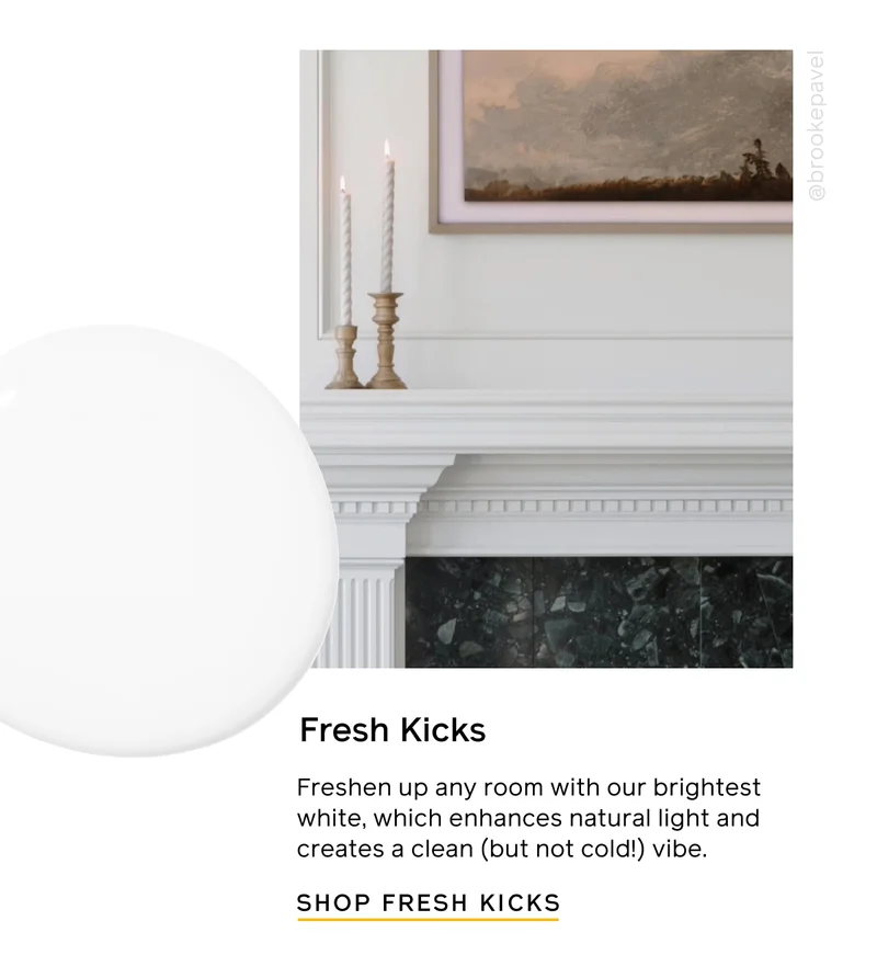 Fresh Kicks. Freshen up any room with our brightest white, which enhances natural light and creates a clean (but not cold!) vibe. SHOP FRESH KICKS
