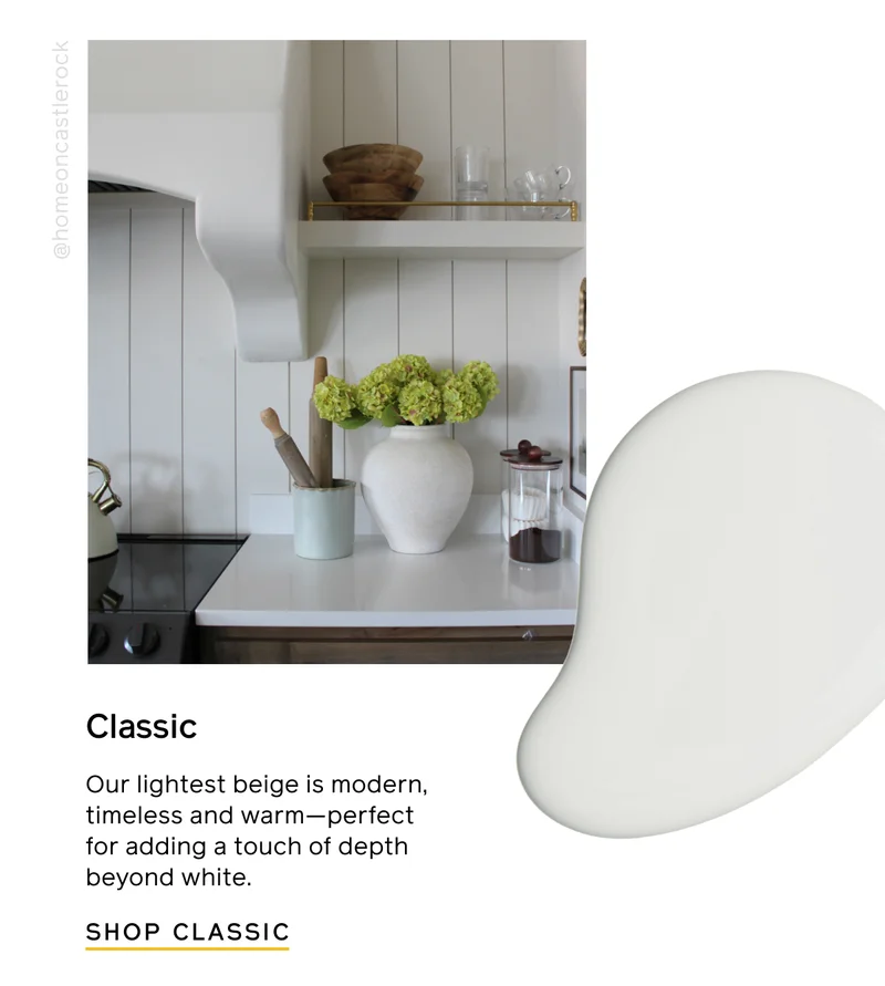 Classic. Our lightest beige is modern, timeless and warm—perfect for adding a touch of depth beyond white. SHOP CLASSIC