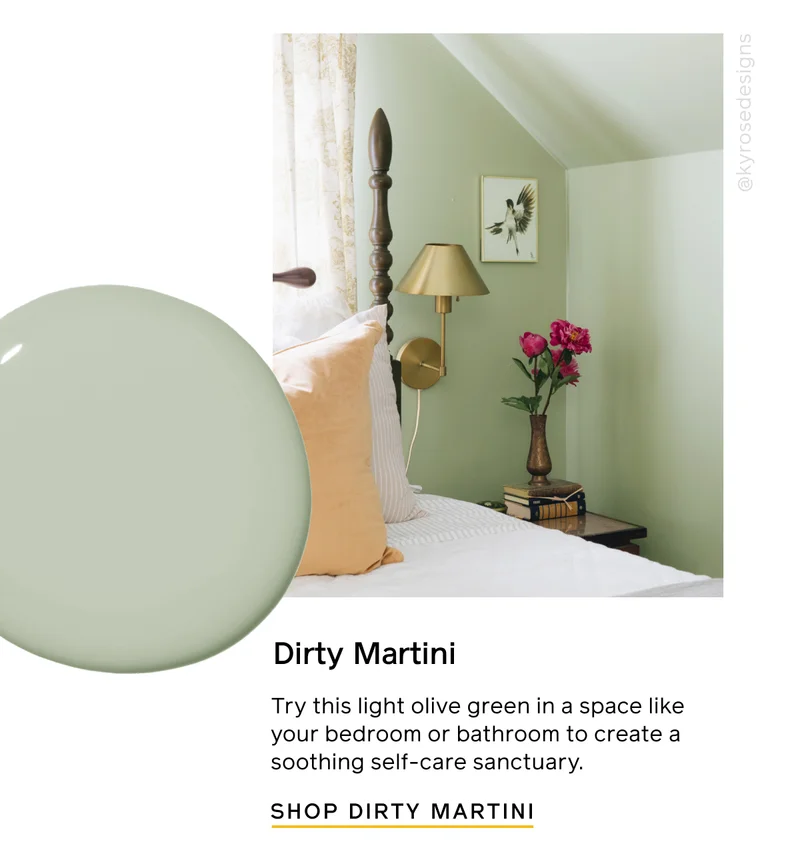 Dirty Martini. Try this light olive green in a space like your bedroom or bathroom to create a soothing self-care sanctuary. SHOP DIRTY MARTINI