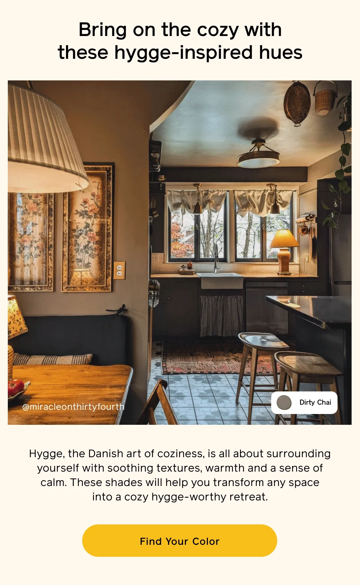 Bring on the cozy with these hygge-inspired hues. Hygge, the Danish art of coziness, is all about surrounding yourself with soothing textures, warmth and a sense of calm. These shades will help you transform any space into a cozy hygge-worthy retreat. Find Your Color