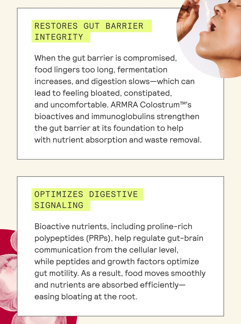 When the gut barrier is compromised, food lingers too long, fermentation increases, and digestion slows—which can | lead to feeling bloated, constipated, | and uncomfortable. ARMRA Colostrum™'s | bioactives and immunoglobulins strengthen | the gut barrier at its foundation to help | with nutrient absorption and waste removal. | Bioactive nutrients, including proline-rich | | polypeptides (PRPs), help regulate gut-brain | Bh communication from the cellular level, | while peptides and growth factors optimize | gut motility. As a result, food moves smoothly | and nutrients are absorbed efficiently— | 6 easing bloating at the root. |