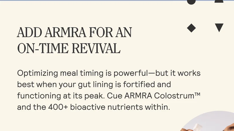 ADD ARMRA FOR AN ON-TIME REVIVAL  Optimizing meal timing is powerful—but it works best when your gut lining is fortified and functioning at its peak. Cue ARMRA Colostrum™ and the 400+ bioactive nutrients within.