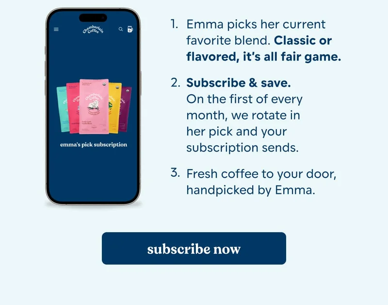 how it works. up to 15% off. Free gifts added*. free shipping. Emma picks her current favorite blend. Classic or flavored, it’s all fair game.  Subscribe & save. On the first of every month, we rotate in her pick and your subscription sends.  Fresh coffee to your door, handpicked by Emma. [subscribe now]