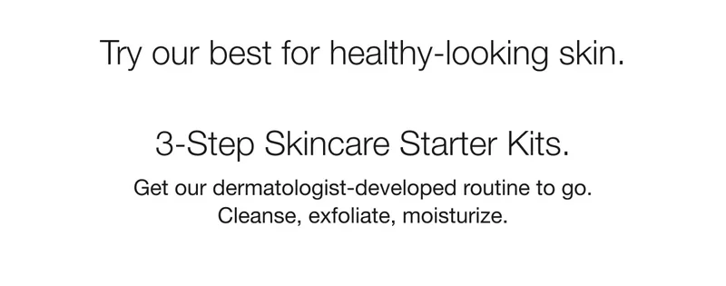 Try our best for healthy-looking skin. | 3-Step Skincare Starter Kits. | Get our dermatologist-developed routine to go. Cleanse, exfoliate, moisturize.