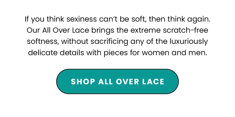 Body: If you think sexiness can’t be soft, then think again. Our All Over Lace brings the extreme scratch-free, softness, without sacrificing any of the luxuriously delicate details with pieces for women and men. CTA: Shop All Over Lace