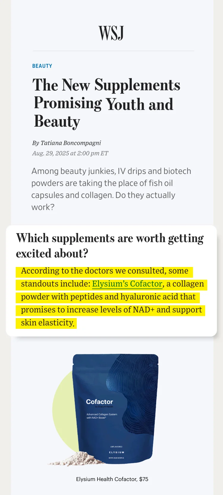 WSJ | Beauty | The New Supplements Promising Youth and Beauty | Which supplements are worth getting excited about? | According to the doctors we consulted, some standouts include: Elysium’s Cofactor, a collagen powder with peptides and hyaluronic acid that promises to increase levels of NAD+ and support skin elasticity; | Cofactor – by Elysium Health