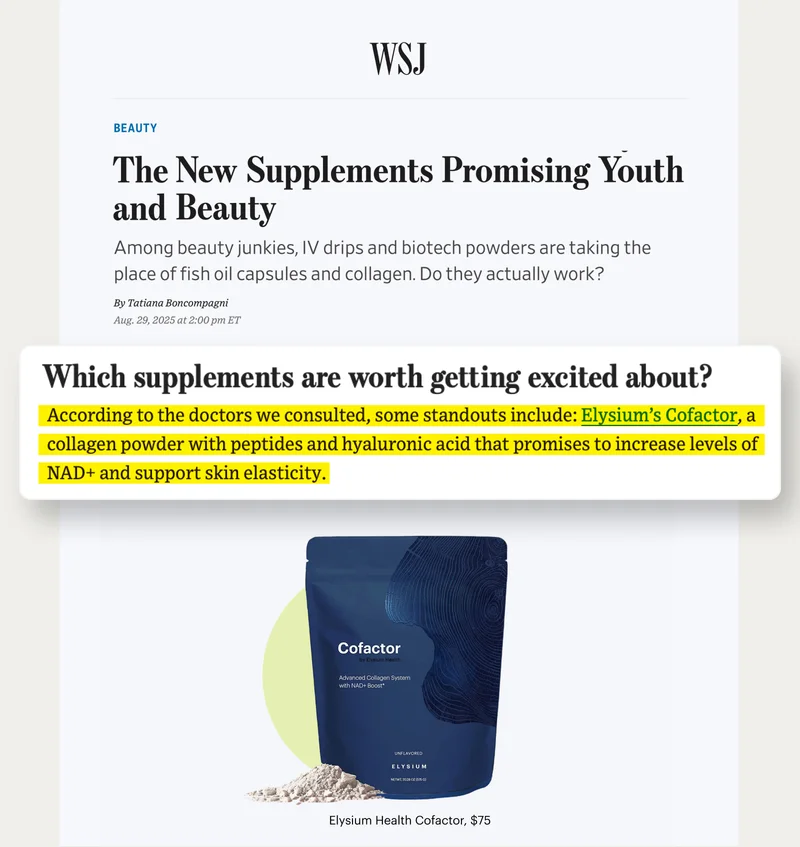 WSJ | Beauty | The New Supplements Promising Youth and Beauty | Which supplements are worth getting excited about? | According to the doctors we consulted, some standouts include: Elysium’s Cofactor, a collagen powder with peptides and hyaluronic acid that promises to increase levels of NAD+ and support skin elasticity; | Cofactor – by Elysium Health