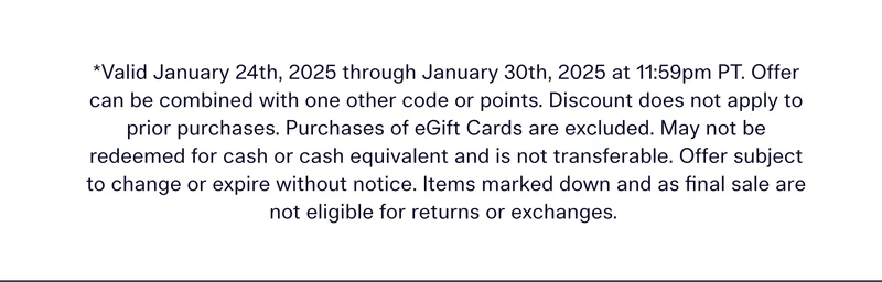 Valid January 24th, 2025 through January 30th, 2025 at 11:59pm PT. Offer can be combined with one other code or points. Discount does not apply to prior purchases. Purchases of eGift Cards are excluded. May not be redeemed for cash or cash equivalent and is not transferable. Offer subject to change or expire without notice. Items marked down and as final sale are not eligible for returns or exchanges.