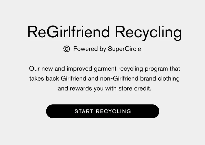 ReGirlfriend Recycling powered by SuperCircle Our new and improved garment recycling program that takes back Girlfriend and non-Girlfriend brand clothing and rewards you with store credit. START RECYCLING