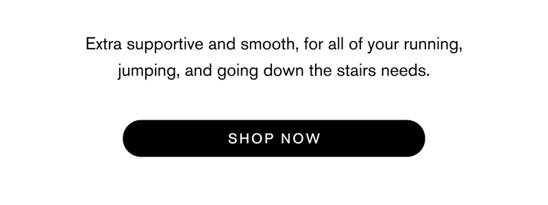 Extra supportive and smooth, for all of your running, jumping, and going down the stairs needs. Shop Now
