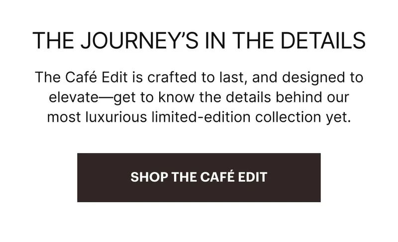 The Cafe Edit is crafted to last, and designed to elevate—get to know the details behind our most luxurious limited-edition collection yet. SHOP NOW