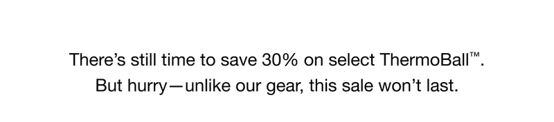 There's still time to save 30% on select ThermoBall™ But hurry- unlike our gear, this sale won't last.