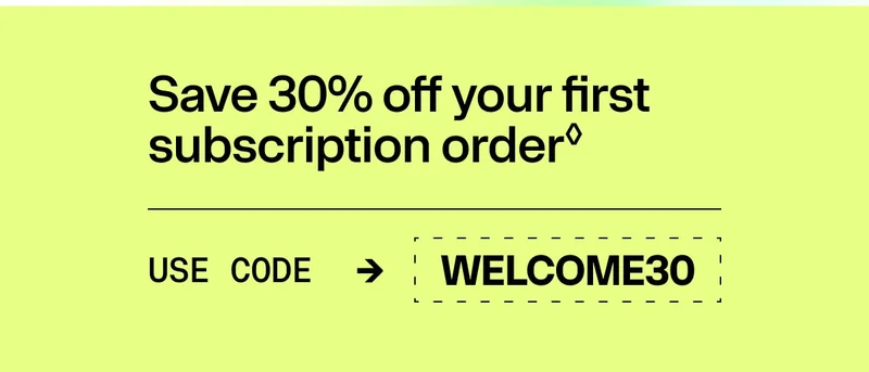 Promotional banner reading ‘Save 30% off your first subscription order’ with code WELCOME30. Promotional banner reading ‘Save 30% off your first subscription order’ with code WELCOME30.