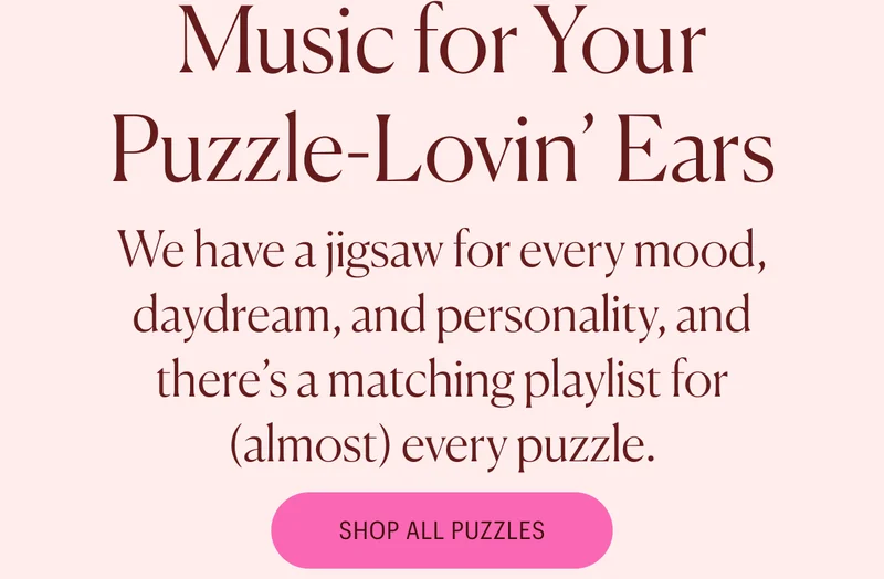 Music for your puzzle lovin' ears. We have a jigsaw for every mood, daydream, and personality, and there's a matching playlist for (almost) every puzzle. Shop All Puzzles