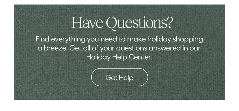 Have Questions? Find everything you need to make holiday shopping a breeze. Get all of your questions answered in our holiday help center - Get Help