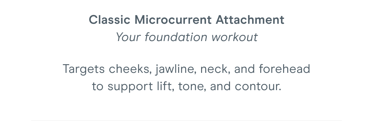 Classic Microcurrent Attachment - Your foundation workout. Targets cheeks, jawline, neck, and forehead to support lift, tone, and contour.