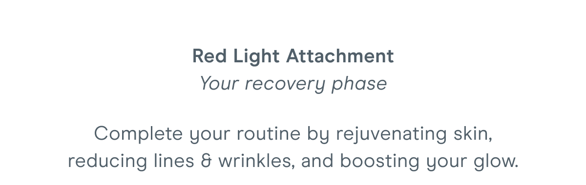 Red Light Attachment - Your recovery phase. Complete your routine by rejuvenating skin, reducing lines & wrinkles, and boosting your glow.