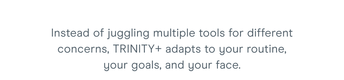 Instead of juggling multiple tools for different concerns, TRINITY+ adapts to your routine, your goals, and your face.