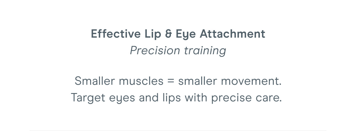 Effective Lip & Eye Attachment - Precision training. Smaller muscles = smaller movement. Target eyes and lips with precise care.