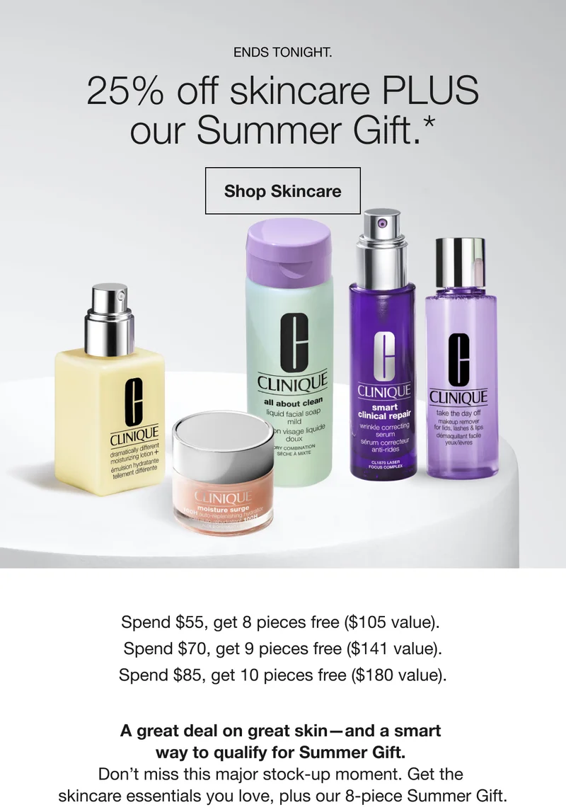 Ends Tonight.  | 25% off skincare PLUS our Summer Gift.* | Shop Skincare | Spend $55, get 8 pieces free ($105 value). Spend $70, get 9 pieces free ($141 value). Spend $85, get 10 pieces free ($180 value). A great deal on great skin—and a smart way to qualify for Summer Gift. Don’t miss this major stock-up moment. Get the skincare essentials you love, plus our 8-piece Summer Gift.