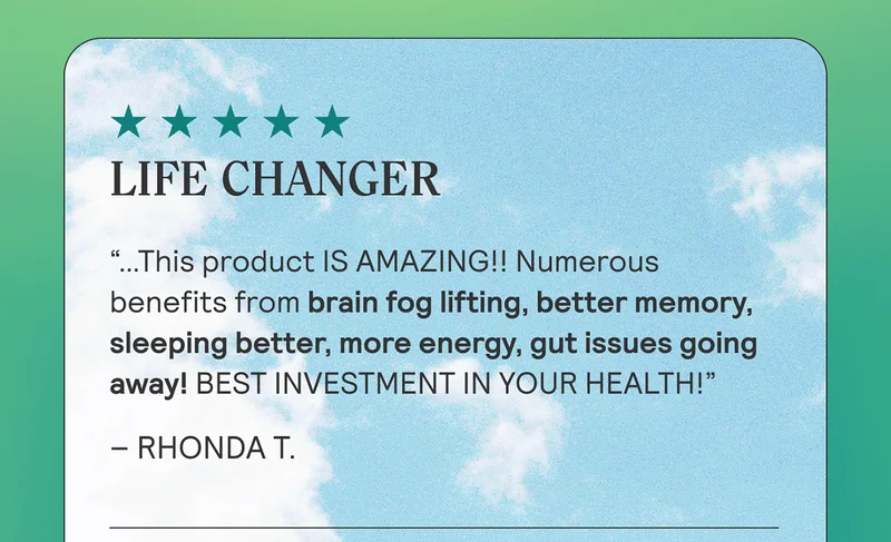 LIFE CHANGER “…This product IS AMAZING!! Numerous benefits from brain fog lifting, better memory, sleeping better, more energy, gut issues going away! BEST INVESTMENT IN YOUR HEALTH!” Rhonda T.
