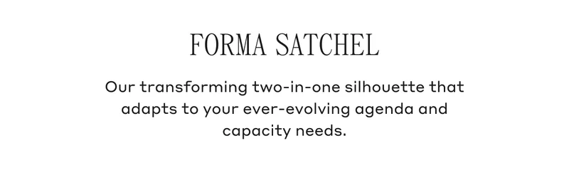FORMA SATCHEL Our transforming two-in-one silhouette that adapts to your ever-evolving agenda and capacity needs.